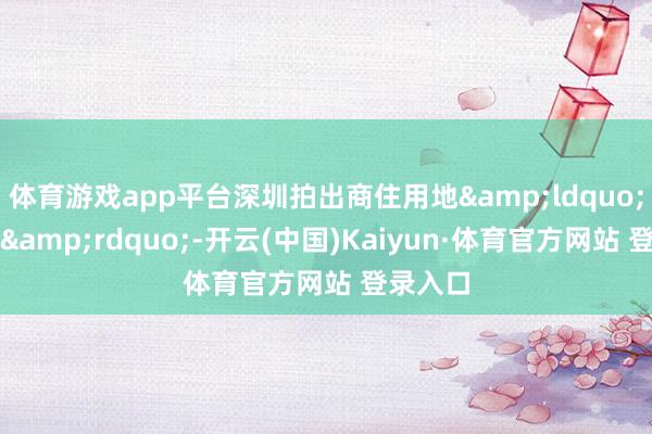 体育游戏app平台深圳拍出商住用地&ldquo;新地王&rdquo;-开云(中国)Kaiyun·体育官方网站 登录入口