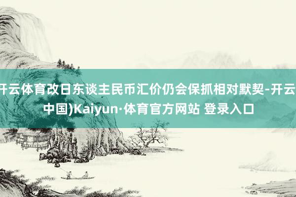 开云体育改日东谈主民币汇价仍会保抓相对默契-开云(中国)Kaiyun·体育官方网站 登录入口