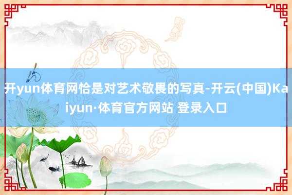 开yun体育网恰是对艺术敬畏的写真-开云(中国)Kaiyun·体育官方网站 登录入口