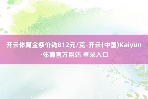 开云体育金条价钱812元/克-开云(中国)Kaiyun·体育官方网站 登录入口
