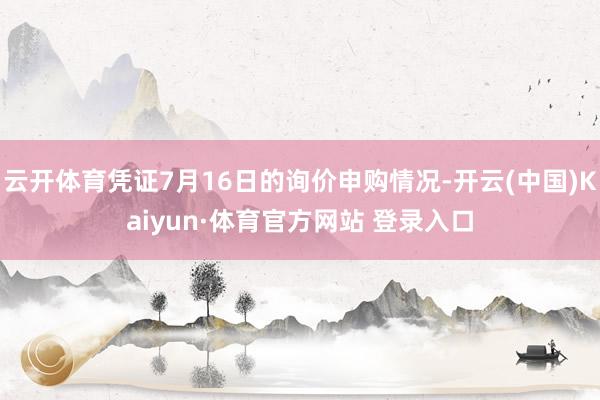 云开体育凭证7月16日的询价申购情况-开云(中国)Kaiyun·体育官方网站 登录入口
