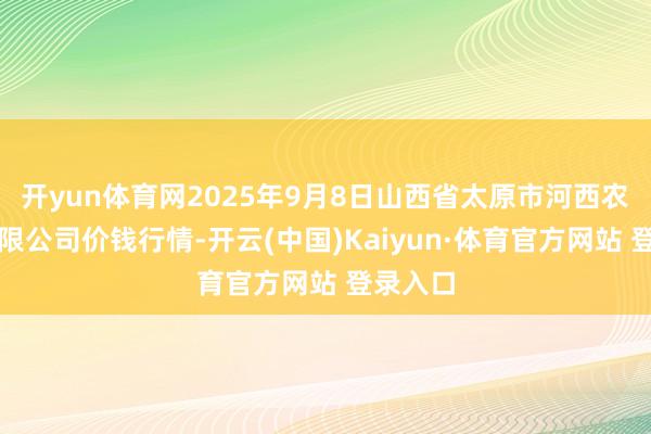 开yun体育网2025年9月8日山西省太原市河西农居品有限公司价钱行情-开云(中国)Kaiyun·体育官方网站 登录入口