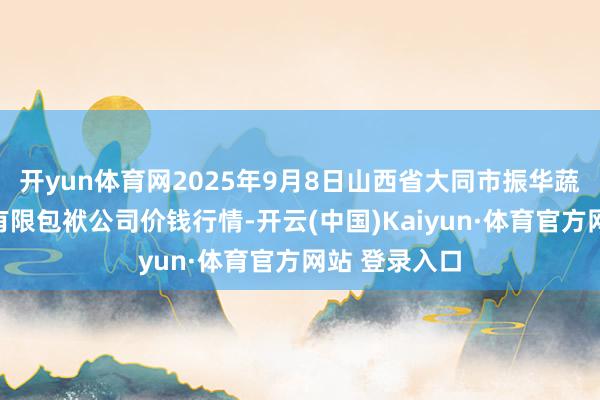 开yun体育网2025年9月8日山西省大同市振华蔬菜批发商场有限包袱公司价钱行情-开云(中国)Kaiyun·体育官方网站 登录入口