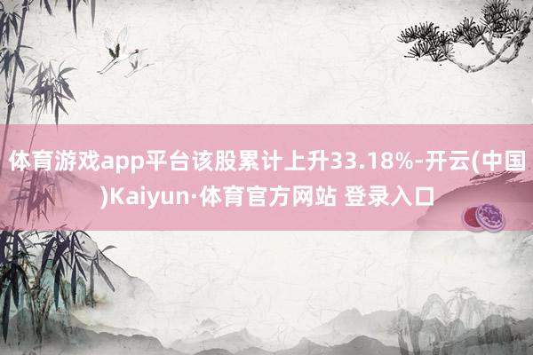 体育游戏app平台该股累计上升33.18%-开云(中国)Kaiyun·体育官方网站 登录入口