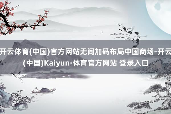 开云体育(中国)官方网站无间加码布局中国商场-开云(中国)Kaiyun·体育官方网站 登录入口