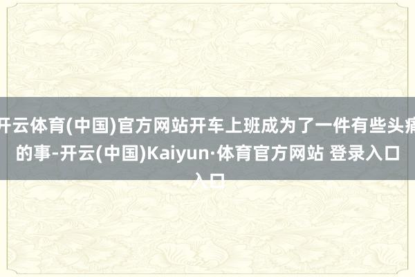 开云体育(中国)官方网站开车上班成为了一件有些头痛的事-开云(中国)Kaiyun·体育官方网站 登录入口