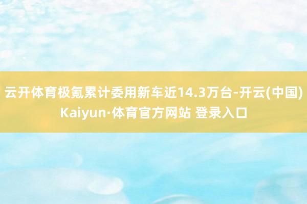 云开体育极氪累计委用新车近14.3万台-开云(中国)Kaiyun·体育官方网站 登录入口