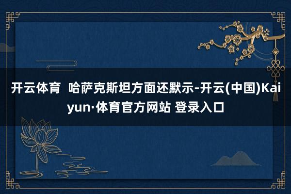 开云体育  哈萨克斯坦方面还默示-开云(中国)Kaiyun·体育官方网站 登录入口
