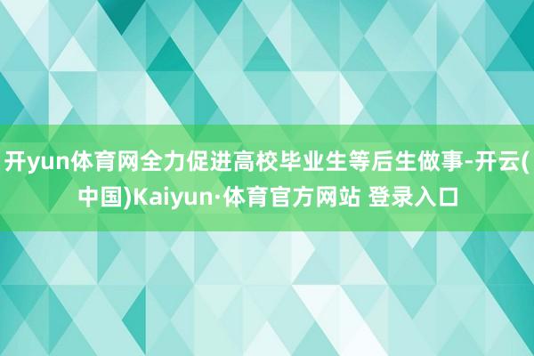 开yun体育网全力促进高校毕业生等后生做事-开云(中国)Kaiyun·体育官方网站 登录入口